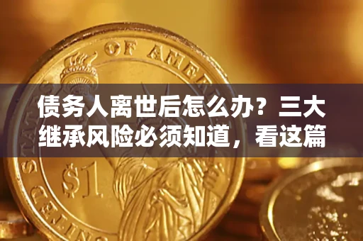 武汉债务人离世后怎么办？三大继承风险必须知道，看这篇就够了