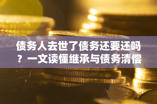 武汉债务人去世了债务还要还吗？一文读懂继承与债务清偿