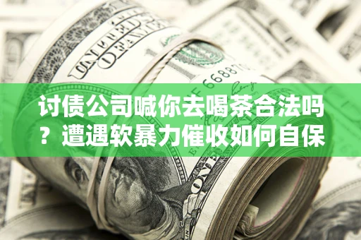 武汉讨债公司喊你去喝茶合法吗？遭遇软暴力催收如何自保？